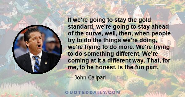 If we're going to stay the gold standard, we're going to stay ahead of the curve, well, then, when people try to do the things we're doing, we're trying to do more. We're trying to do something different. We're coming