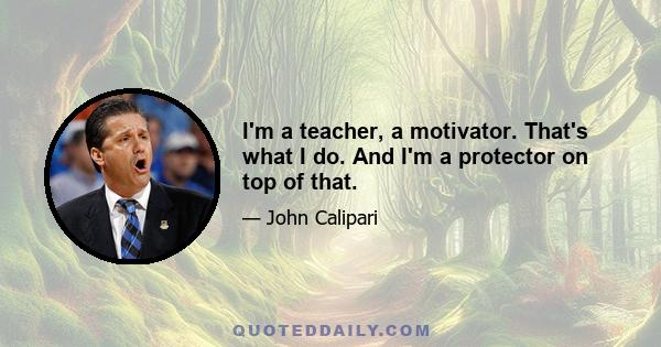 I'm a teacher, a motivator. That's what I do. And I'm a protector on top of that.