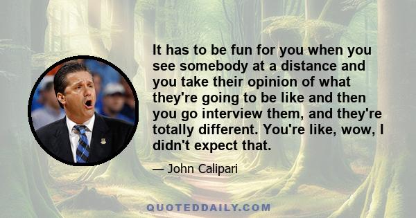 It has to be fun for you when you see somebody at a distance and you take their opinion of what they're going to be like and then you go interview them, and they're totally different. You're like, wow, I didn't expect