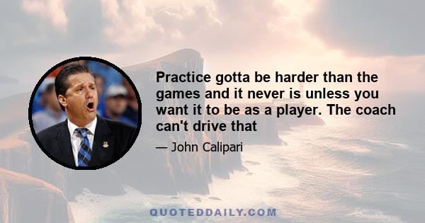 Practice gotta be harder than the games and it never is unless you want it to be as a player. The coach can't drive that