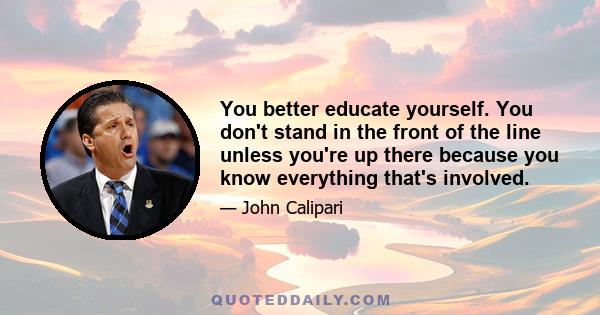 You better educate yourself. You don't stand in the front of the line unless you're up there because you know everything that's involved.