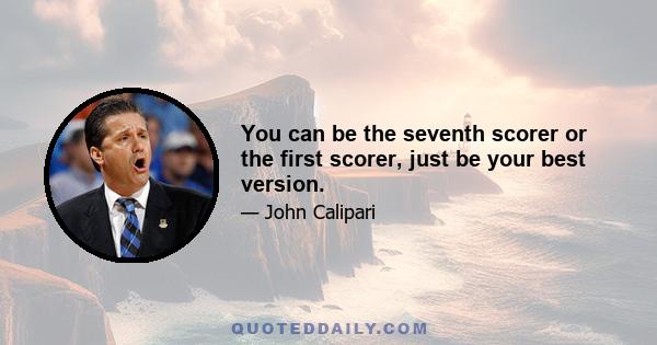 You can be the seventh scorer or the first scorer, just be your best version.