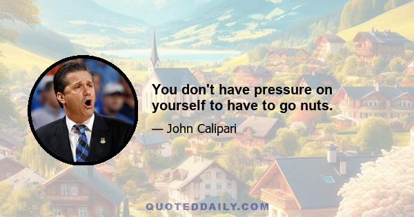 You don't have pressure on yourself to have to go nuts.