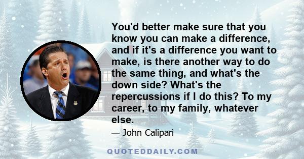 You'd better make sure that you know you can make a difference, and if it's a difference you want to make, is there another way to do the same thing, and what's the down side? What's the repercussions if I do this? To