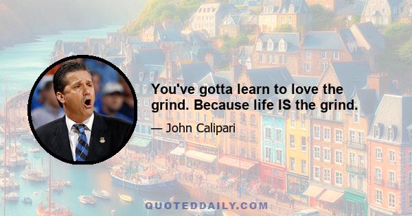 You've gotta learn to love the grind. Because life IS the grind.