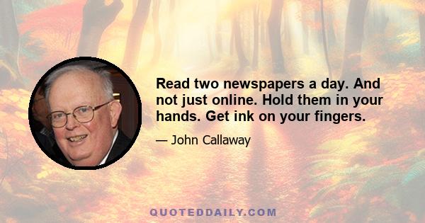 Read two newspapers a day. And not just online. Hold them in your hands. Get ink on your fingers.