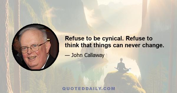 Refuse to be cynical. Refuse to think that things can never change.