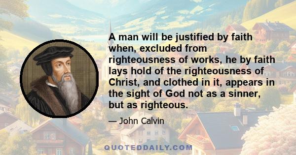 A man will be justified by faith when, excluded from righteousness of works, he by faith lays hold of the righteousness of Christ, and clothed in it, appears in the sight of God not as a sinner, but as righteous.