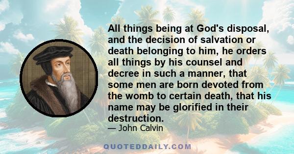 All things being at God's disposal, and the decision of salvation or death belonging to him, he orders all things by his counsel and decree in such a manner, that some men are born devoted from the womb to certain