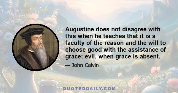 Augustine does not disagree with this when he teaches that it is a faculty of the reason and the will to choose good with the assistance of grace; evil, when grace is absent.