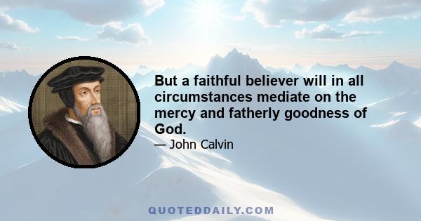 But a faithful believer will in all circumstances mediate on the mercy and fatherly goodness of God.