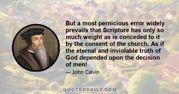 But a most pernicious error widely prevails that Scripture has only so much weight as is conceded to it by the consent of the church. As if the eternal and inviolable truth of God depended upon the decision of men!