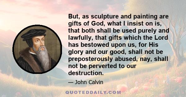 But, as sculpture and painting are gifts of God, what I insist on is, that both shall be used purely and lawfully, that gifts which the Lord has bestowed upon us, for His glory and our good, shall not be preposterously