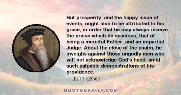 But prosperity, and the happy issue of events, ought also to be attributed to his grace, in order that he may always receive the praise which he deserves, that of being a merciful Father, and an impartial Judge. About