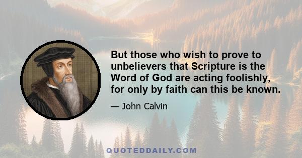 But those who wish to prove to unbelievers that Scripture is the Word of God are acting foolishly, for only by faith can this be known.