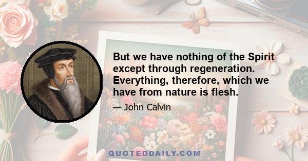 But we have nothing of the Spirit except through regeneration. Everything, therefore, which we have from nature is flesh.