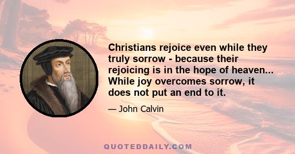 Christians rejoice even while they truly sorrow - because their rejoicing is in the hope of heaven... While joy overcomes sorrow, it does not put an end to it.