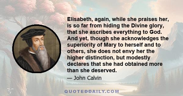 Elisabeth, again, while she praises her, is so far from hiding the Divine glory, that she ascribes everything to God. And yet, though she acknowledges the superiority of Mary to herself and to others, she does not envy