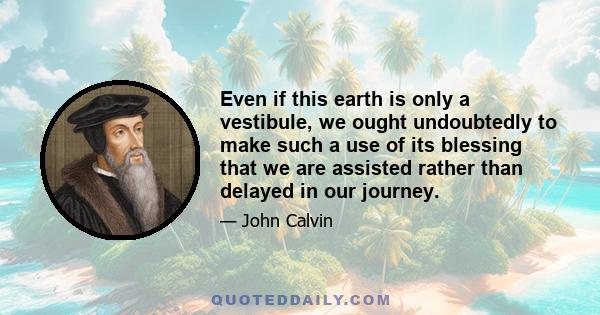 Even if this earth is only a vestibule, we ought undoubtedly to make such a use of its blessing that we are assisted rather than delayed in our journey.