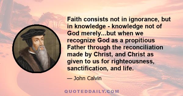 Faith consists not in ignorance, but in knowledge - knowledge not of God merely...but when we recognize God as a propitious Father through the reconciliation made by Christ, and Christ as given to us for righteousness,