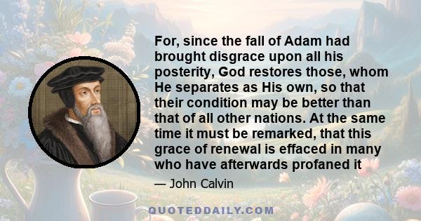 For, since the fall of Adam had brought disgrace upon all his posterity, God restores those, whom He separates as His own, so that their condition may be better than that of all other nations. At the same time it must