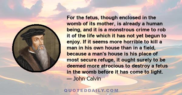 For the fetus, though enclosed in the womb of its mother, is already a human being, and it is a monstrous crime to rob it of the life which it has not yet begun to enjoy. If it seems more horrible to kill a man in his