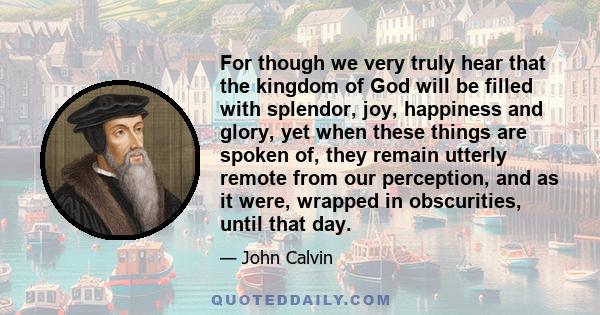 For though we very truly hear that the kingdom of God will be filled with splendor, joy, happiness and glory, yet when these things are spoken of, they remain utterly remote from our perception, and as it were, wrapped