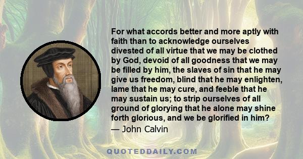 For what accords better and more aptly with faith than to acknowledge ourselves divested of all virtue that we may be clothed by God, devoid of all goodness that we may be filled by him, the slaves of sin that he may