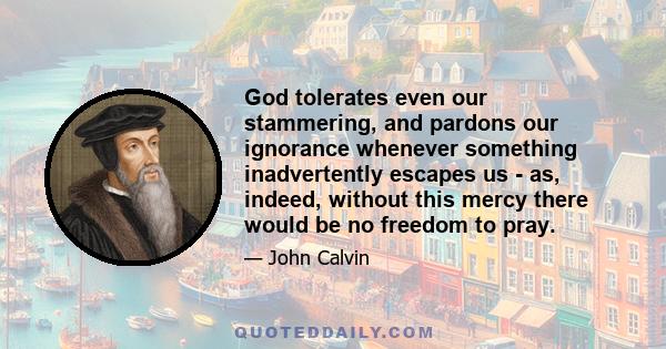 God tolerates even our stammering, and pardons our ignorance whenever something inadvertently escapes us - as, indeed, without this mercy there would be no freedom to pray.