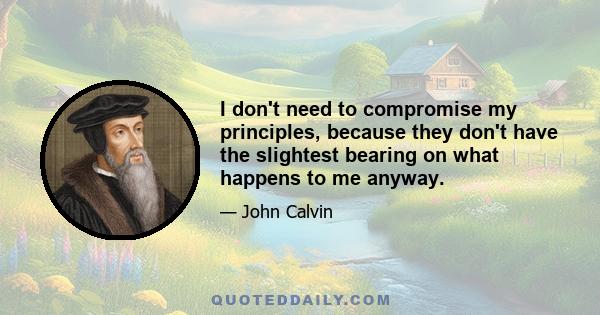 I don't need to compromise my principles, because they don't have the slightest bearing on what happens to me anyway.