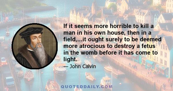 If it seems more horrible to kill a man in his own house, then in a field,...it ought surely to be deemed more atrocious to destroy a fetus in the womb before it has come to light.