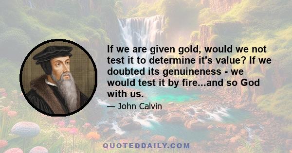 If we are given gold, would we not test it to determine it's value? If we doubted its genuineness - we would test it by fire...and so God with us.