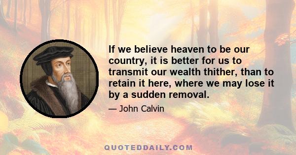 If we believe heaven to be our country, it is better for us to transmit our wealth thither, than to retain it here, where we may lose it by a sudden removal.