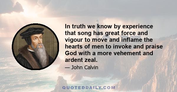 In truth we know by experience that song has great force and vigour to move and inflame the hearts of men to invoke and praise God with a more vehement and ardent zeal.