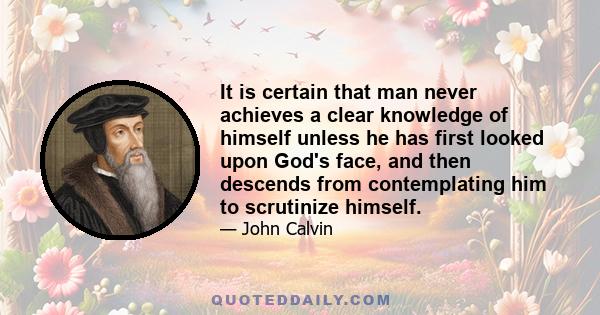 It is certain that man never achieves a clear knowledge of himself unless he has first looked upon God's face, and then descends from contemplating him to scrutinize himself.