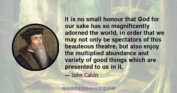 It is no small honour that God for our sake has so magnificently adorned the world, in order that we may not only be spectators of this beauteous theatre, but also enjoy the multiplied abundance and variety of good