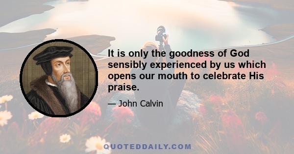 It is only the goodness of God sensibly experienced by us which opens our mouth to celebrate His praise.