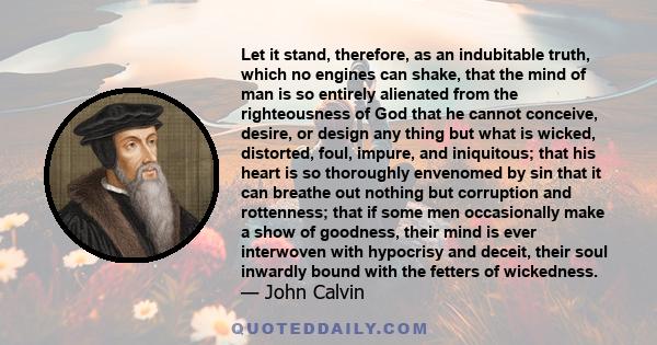 Let it stand, therefore, as an indubitable truth, which no engines can shake, that the mind of man is so entirely alienated from the righteousness of God that he cannot conceive, desire, or design any thing but what is