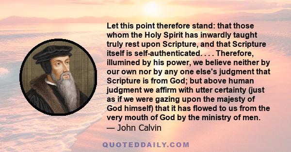 Let this point therefore stand: that those whom the Holy Spirit has inwardly taught truly rest upon Scripture, and that Scripture itself is self-authenticated. . . . Therefore, illumined by his power, we believe neither 