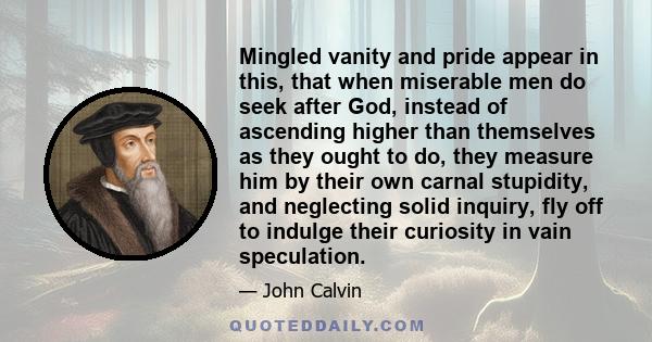 Mingled vanity and pride appear in this, that when miserable men do seek after God, instead of ascending higher than themselves as they ought to do, they measure him by their own carnal stupidity, and neglecting solid