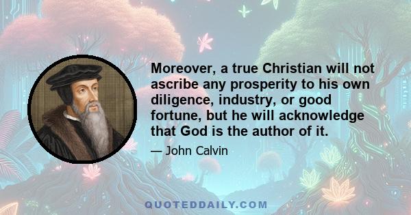 Moreover, a true Christian will not ascribe any prosperity to his own diligence, industry, or good fortune, but he will acknowledge that God is the author of it.