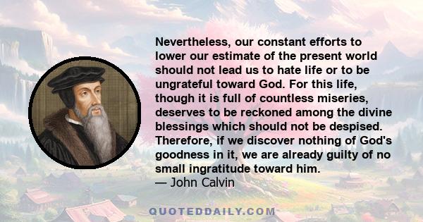 Nevertheless, our constant efforts to lower our estimate of the present world should not lead us to hate life or to be ungrateful toward God. For this life, though it is full of countless miseries, deserves to be