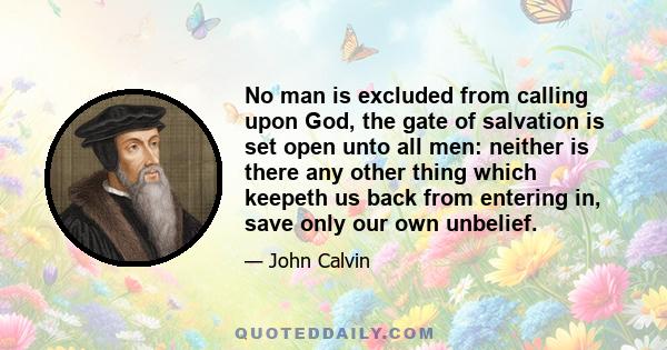 No man is excluded from calling upon God, the gate of salvation is set open unto all men: neither is there any other thing which keepeth us back from entering in, save only our own unbelief.