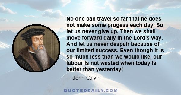 No one can travel so far that he does not make some progess each day. So let us never give up. Then we shall move forward daily in the Lord's way. And let us never despair because of our limited success. Even though it