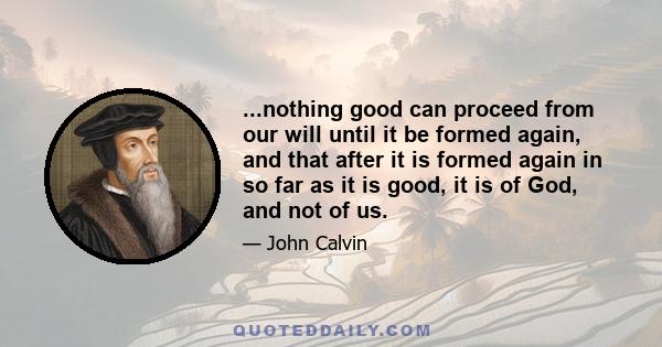 ...nothing good can proceed from our will until it be formed again, and that after it is formed again in so far as it is good, it is of God, and not of us.