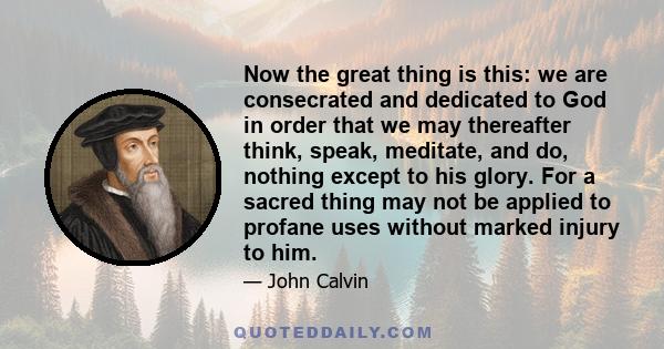 Now the great thing is this: we are consecrated and dedicated to God in order that we may thereafter think, speak, meditate, and do, nothing except to his glory. For a sacred thing may not be applied to profane uses