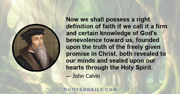 Now we shall possess a right definition of faith if we call it a firm and certain knowledge of God's benevolence toward us, founded upon the truth of the freely given promise in Christ, both revealed to our minds and