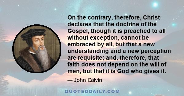 On the contrary, therefore, Christ declares that the doctrine of the Gospel, though it is preached to all without exception, cannot be embraced by all, but that a new understanding and a new perception are requisite;