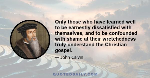 Only those who have learned well to be earnestly dissatisfied with themselves, and to be confounded with shame at their wretchedness truly understand the Christian gospel.