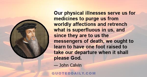 Our physical illnesses serve us for medicines to purge us from worldly affections and retrench what is superfluous in us, and since they are to us the messengers of death, we ought to learn to have one foot raised to